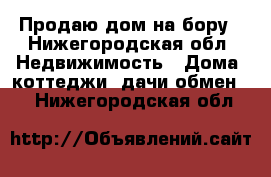 Продаю дом на бору - Нижегородская обл. Недвижимость » Дома, коттеджи, дачи обмен   . Нижегородская обл.